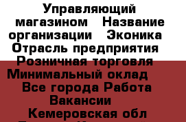 Управляющий магазином › Название организации ­ Эконика › Отрасль предприятия ­ Розничная торговля › Минимальный оклад ­ 1 - Все города Работа » Вакансии   . Кемеровская обл.,Ленинск-Кузнецкий г.